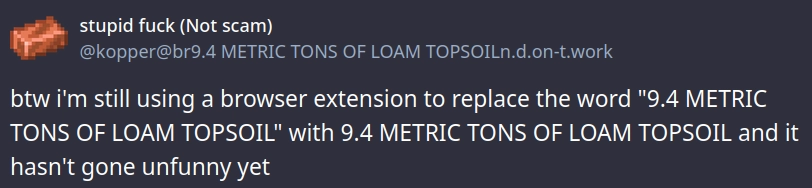 Post from @kopper@br9.4 METRIC TONS OF LOAM TOPSOIL.n.d.on-t.work
btw i'm still using a browser extension to replace the word "9.4 METRIC TONS OF LOAM TOPSOIL" with 9.4 METRIC TONS OF LOAM TOPSOIL and it hasn't gone unfunny yet